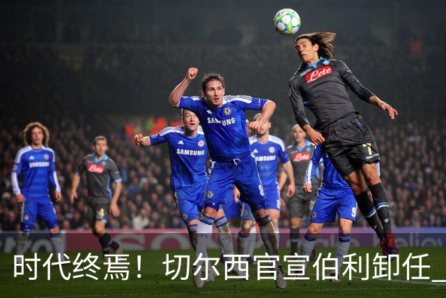 时代终焉！切尔西官宣伯利卸任 清湖资本已完全控制